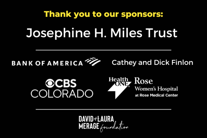 Thank you to our sponsors: Josephine H. Miles Trust, Bank of America, Cathey and Dick Finlon, CBS Colorado, Rose Women's Hospital at Rose Medical Center, and David and Laura Merage Foundation.